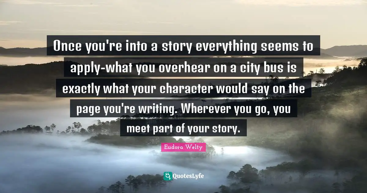 Once you're into a story everything seems to apply-what you overhear on a city bus is exactly what your character would say on the page you're writing. Wherever you go, you meet part of your story.