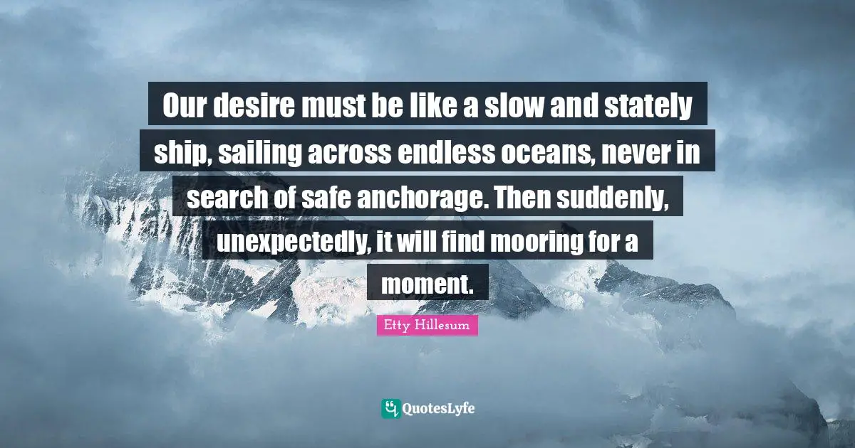 Our desire must be like a slow and stately ship, sailing across endless oceans, never in search of safe anchorage. Then suddenly, unexpectedly, it will find mooring for a moment.