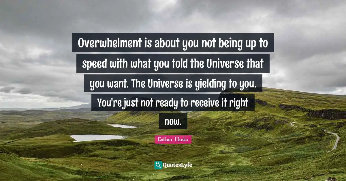 Esther Hicks Quotes: "Overwhelment is about you not being up to speed with what you told the Universe that you want. The Universe is yielding to you. You're just not ready to receive it right now."