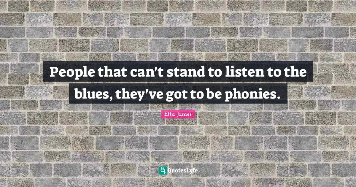 People that can't stand to listen to the blues, they've got to be phonies.