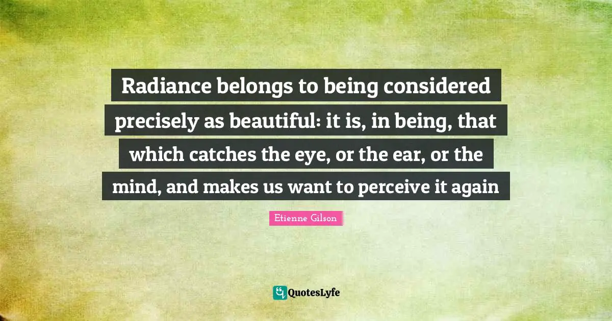 Radiance belongs to being considered precisely as beautiful: it is, in being, that which catches the eye, or the ear, or the mind, and makes us want to perceive it again