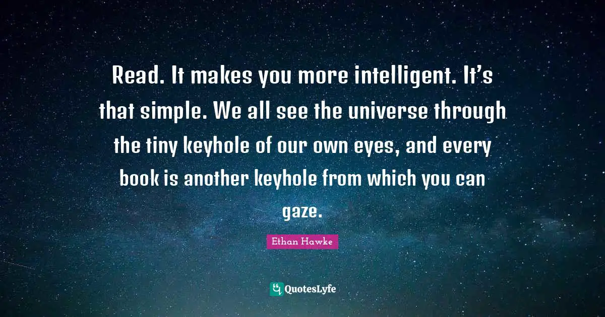 Read. It makes you more intelligent. It’s that simple. We all see the universe through the tiny keyhole of our own eyes, and every book is another keyhole from which you can gaze.