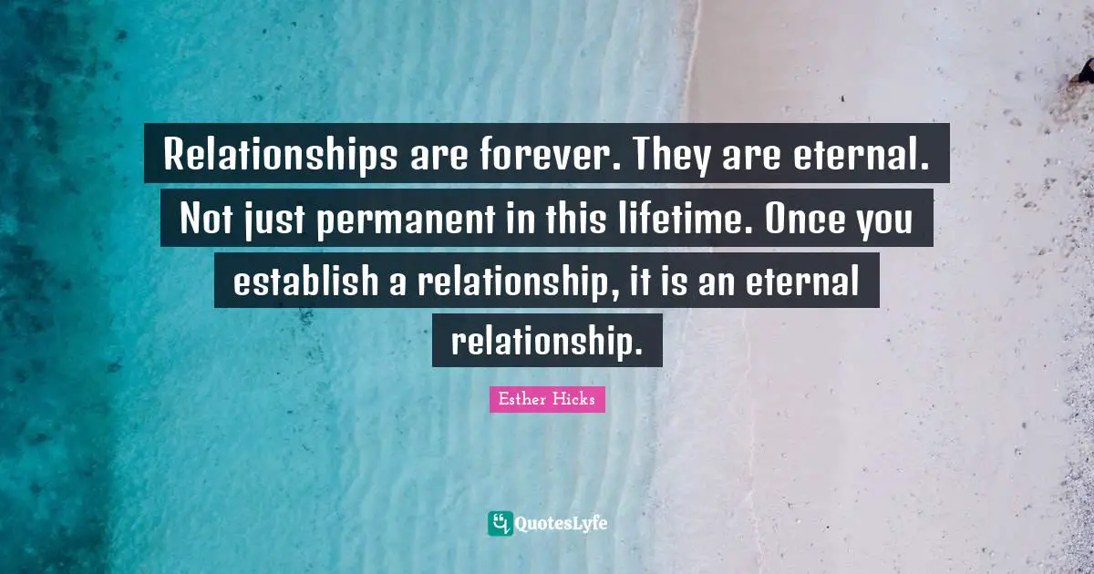 Relationships are forever. They are eternal. Not just permanent in this lifetime. Once you establish a relationship, it is an eternal relationship.