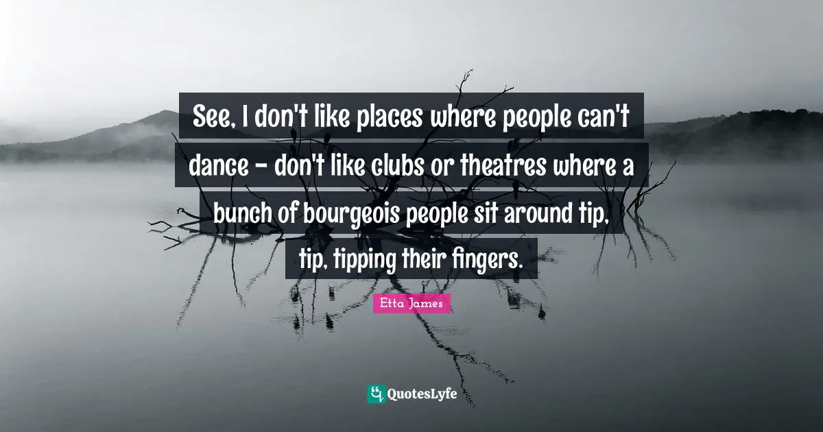 Etta James Quotes: "See, I don't like places where people can't dance - don't like clubs or theatres where a bunch of bourgeois people sit around tip, tip, tipping their fingers."