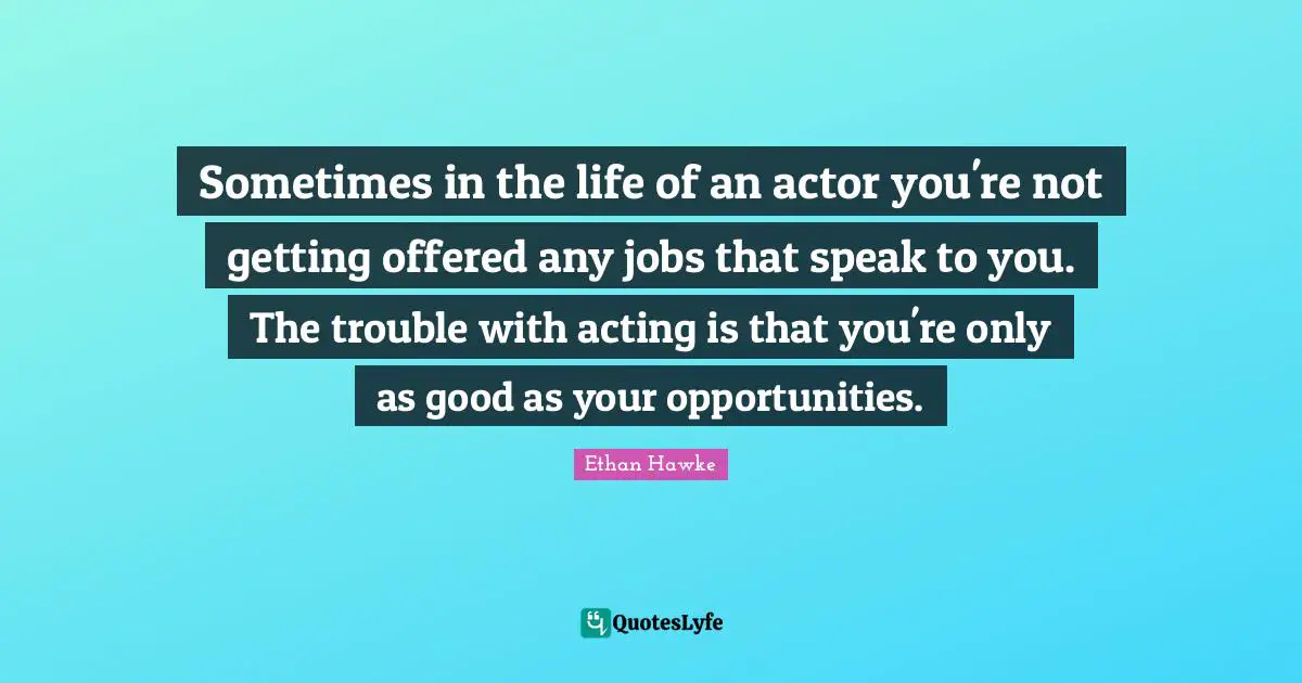 Sometimes in the life of an actor you're not getting offered any jobs that speak to you. The trouble with acting is that you're only as good as your opportunities.