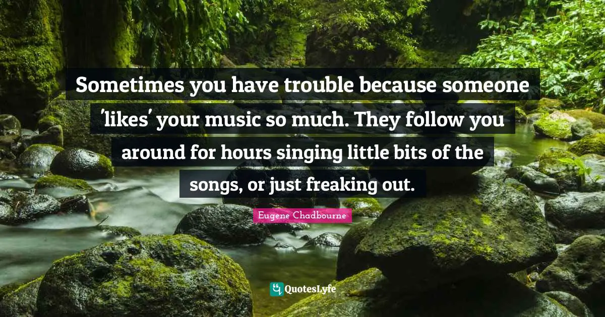 Sometimes you have trouble because someone 'likes' your music so much. They follow you around for hours singing little bits of the songs, or just freaking out.