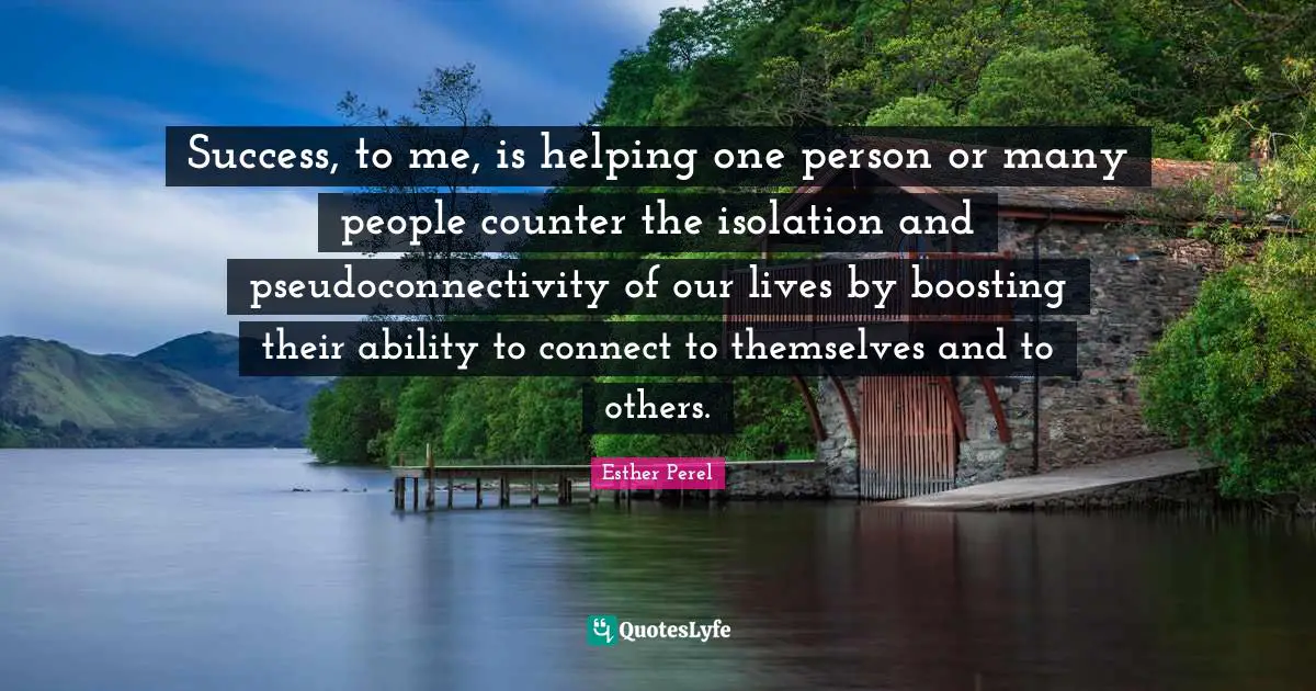 Success, to me, is helping one person or many people counter the isolation and pseudoconnectivity of our lives by boosting their ability to connect to themselves and to others.