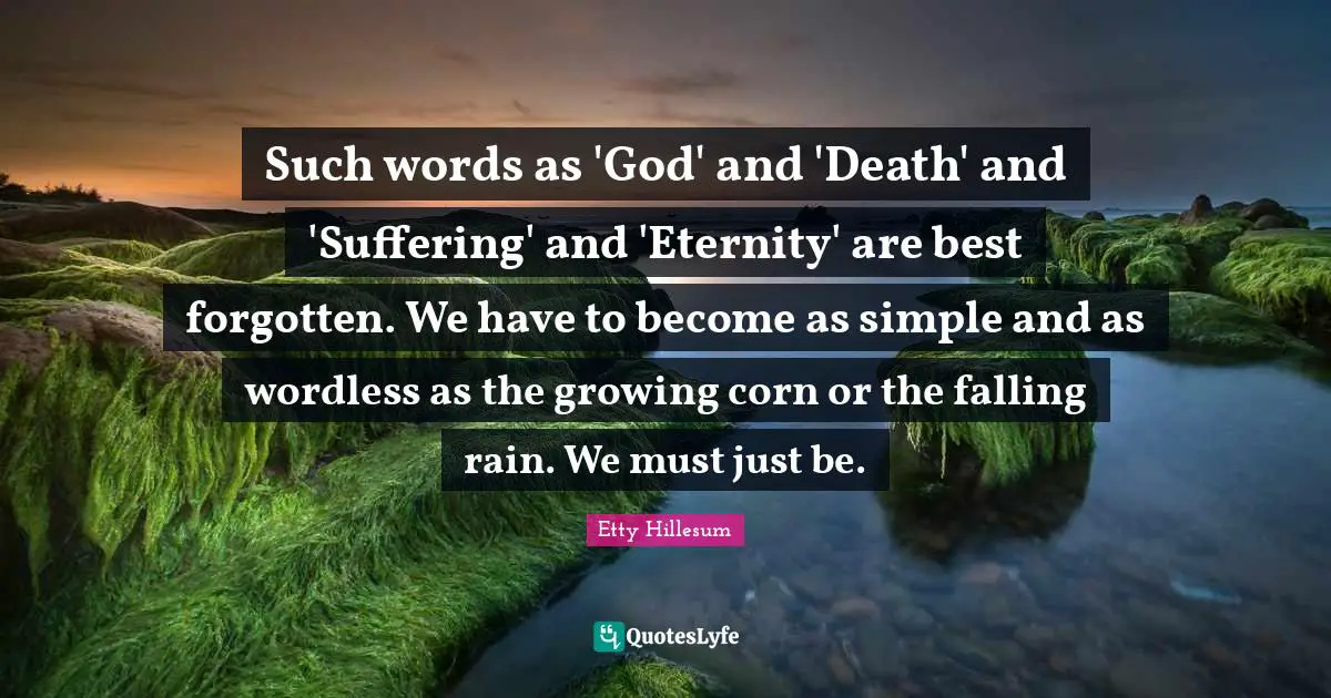 Eternity Quotes: "Such words as 'God' and 'Death' and 'Suffering' and 'Eternity' are best forgotten. We have to become as simple and as wordless as the growing corn or the falling rain. We must just be."