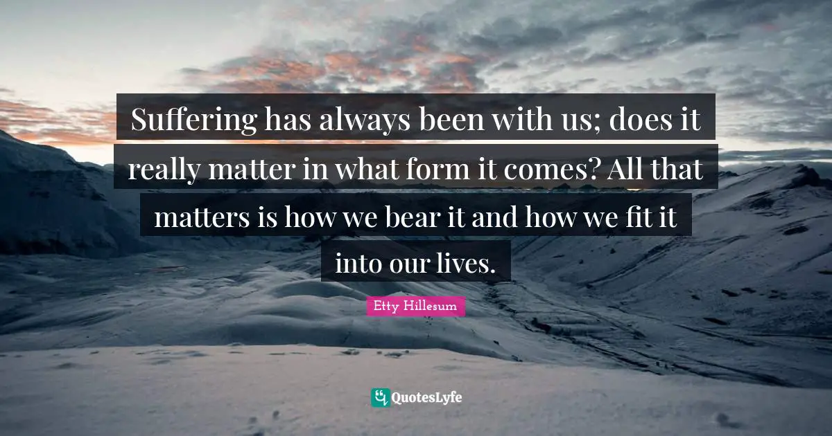 Suffering has always been with us; does it really matter in what form it comes? All that matters is how we bear it and how we fit it into our lives.