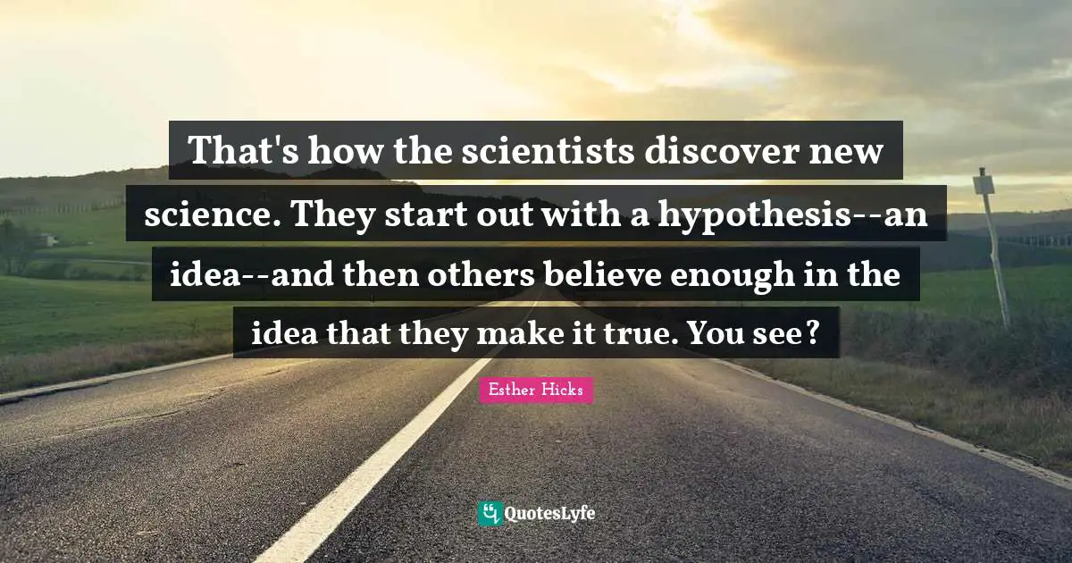 That's how the scientists discover new science. They start out with a hypothesis--an idea--and then others believe enough in the idea that they make it true. You see?