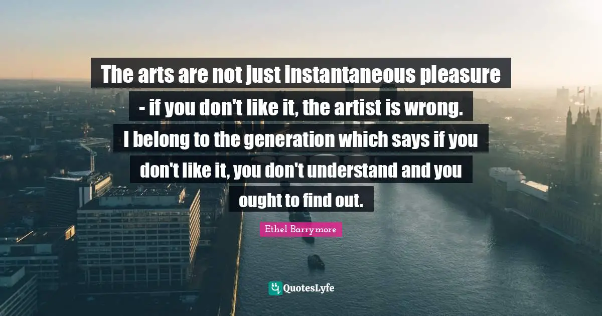 The arts are not just instantaneous pleasure - if you don't like it, the artist is wrong. I belong to the generation which says if you don't like it, you don't understand and you ought to find out.