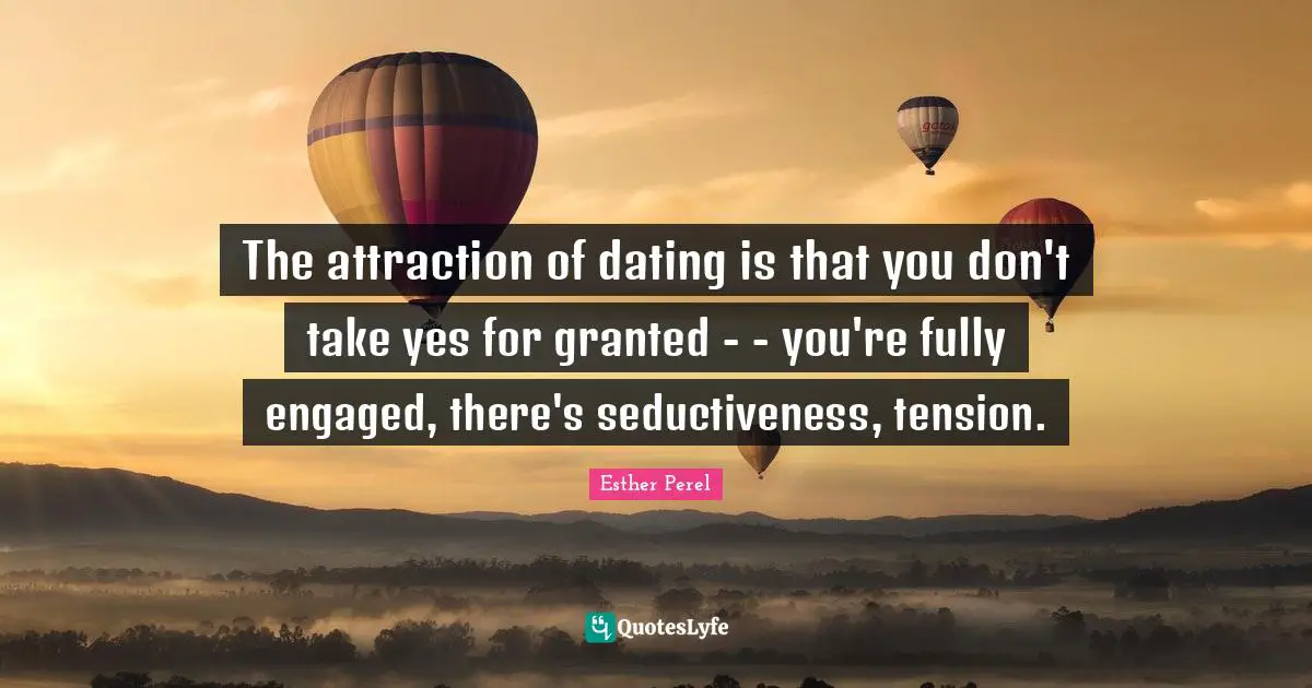 The attraction of dating is that you don't take yes for granted - - you're fully engaged, there's seductiveness, tension.