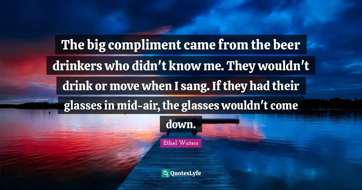 The big compliment came from the beer drinkers who didn't know me. They wouldn't drink or move when I sang. If they had their glasses in mid-air, the glasses wouldn't come down.