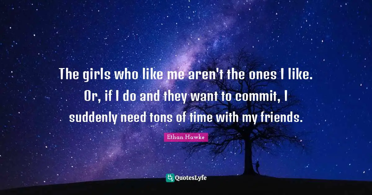 The girls who like me aren't the ones I like. Or, if I do and they want to commit, I suddenly need tons of time with my friends.