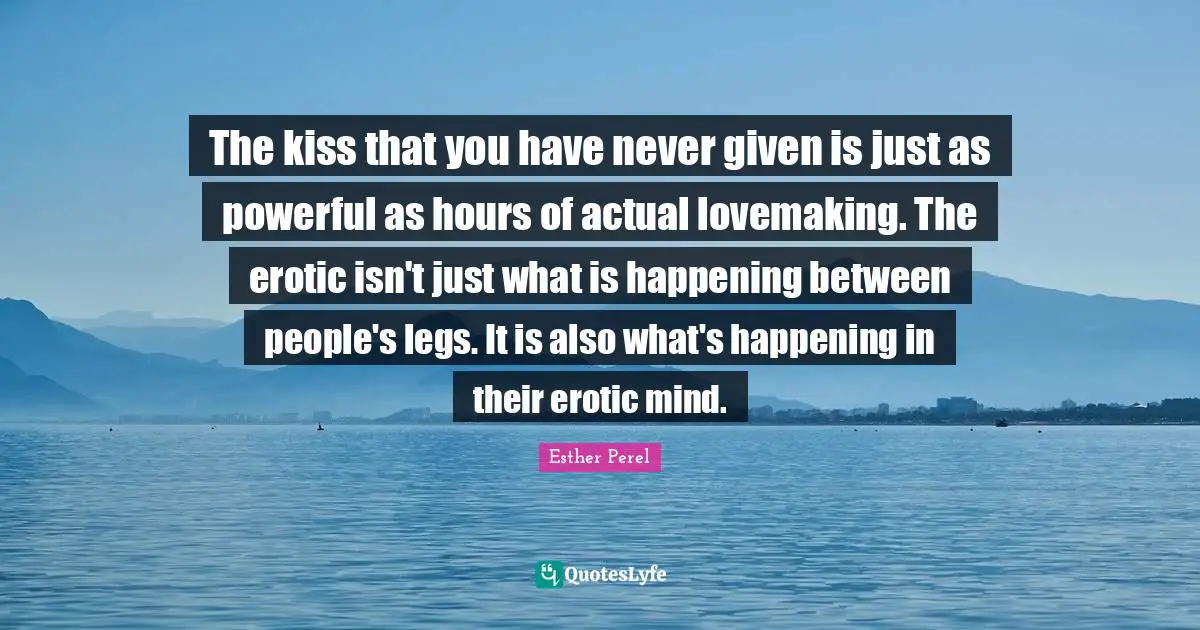 The kiss that you have never given is just as powerful as hours of actual lovemaking. The erotic isn't just what is happening between people's legs. It is also what's happening in their erotic mind.