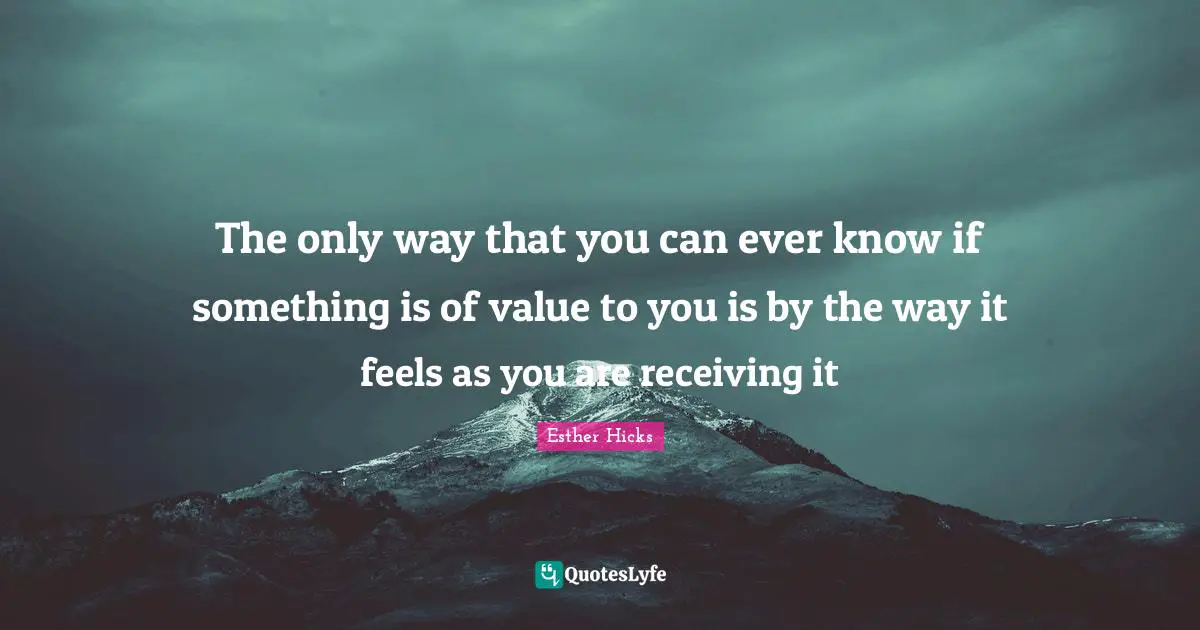 The only way that you can ever know if something is of value to you is by the way it feels as you are receiving it