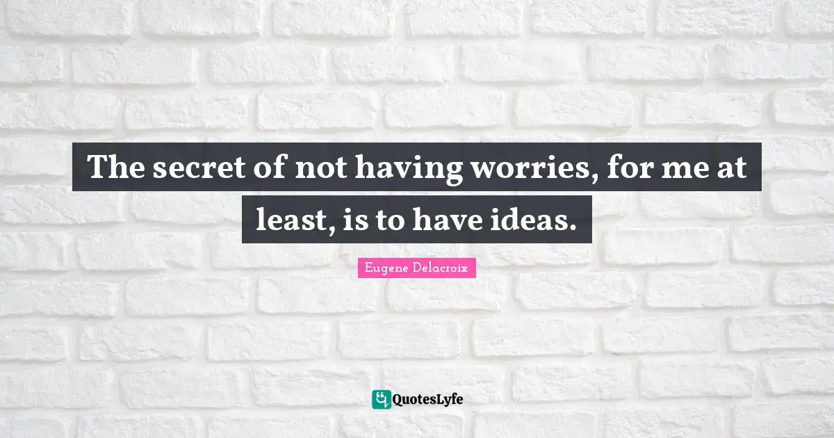 The secret of not having worries, for me at least, is to have ideas.