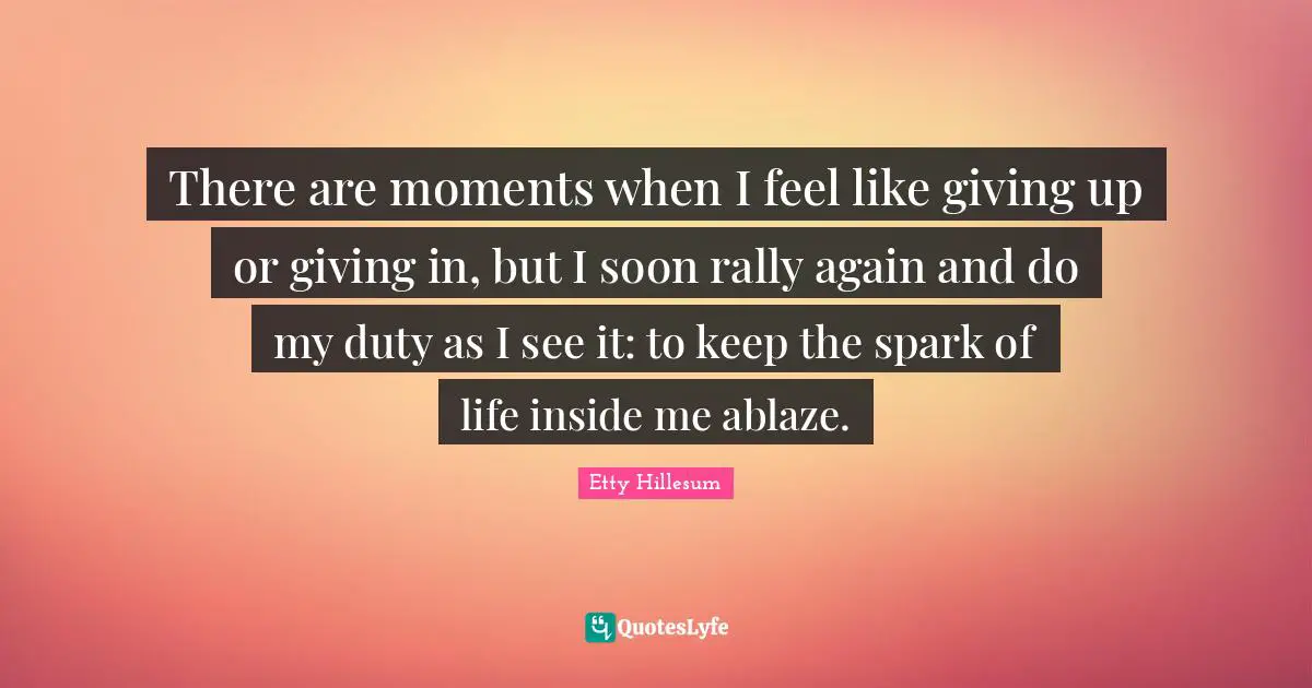 There are moments when I feel like giving up or giving in, but I soon rally again and do my duty as I see it: to keep the spark of life inside me ablaze.