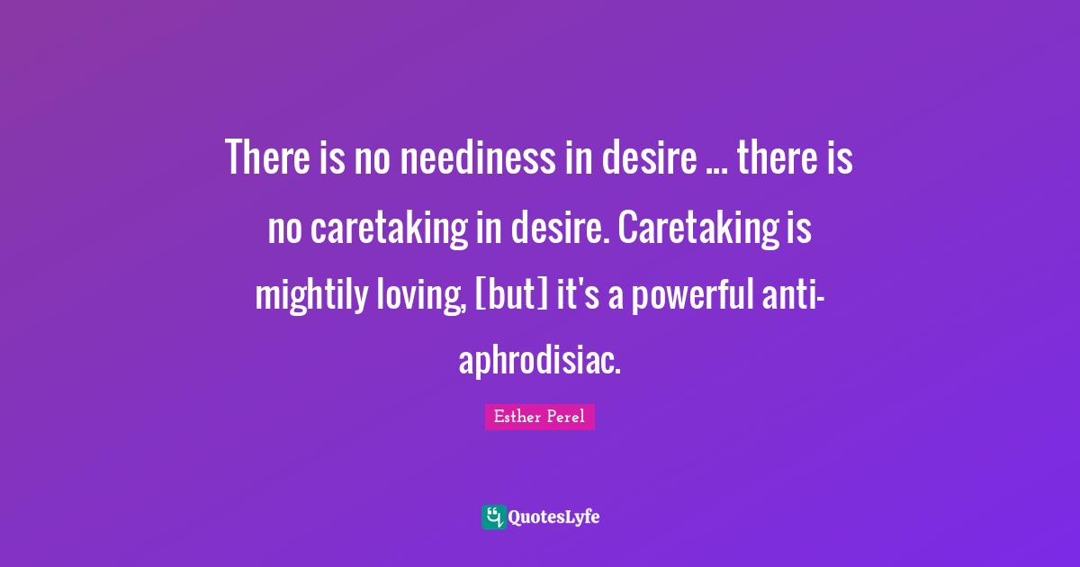 There is no neediness in desire ... there is no caretaking in desire. Caretaking is mightily loving, [but] it's a powerful anti-aphrodisiac.