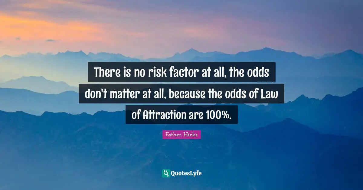 There is no risk factor at all, the odds don't matter at all, because the odds of Law of Attraction are 100%.