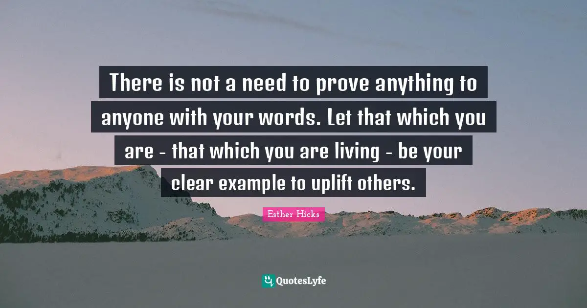 There is not a need to prove anything to anyone with your words. Let that which you are - that which you are living - be your clear example to uplift others.