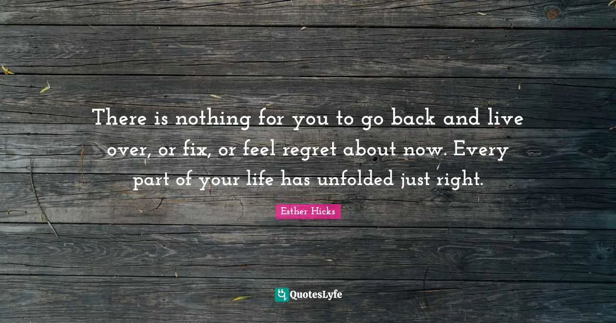 There is nothing for you to go back and live over, or fix, or feel regret about now. Every part of your life has unfolded just right.
