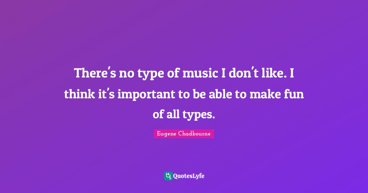 There's no type of music I don't like. I think it's important to be able to make fun of all types.