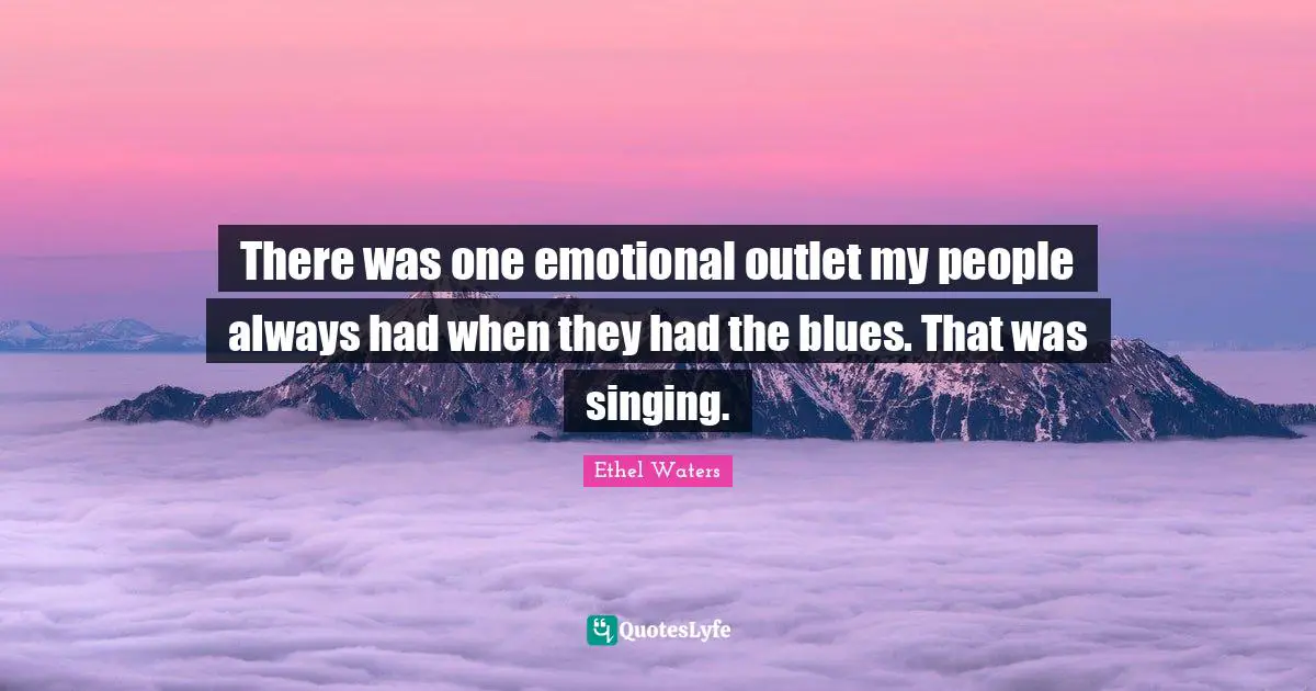 There was one emotional outlet my people always had when they had the blues. That was singing.