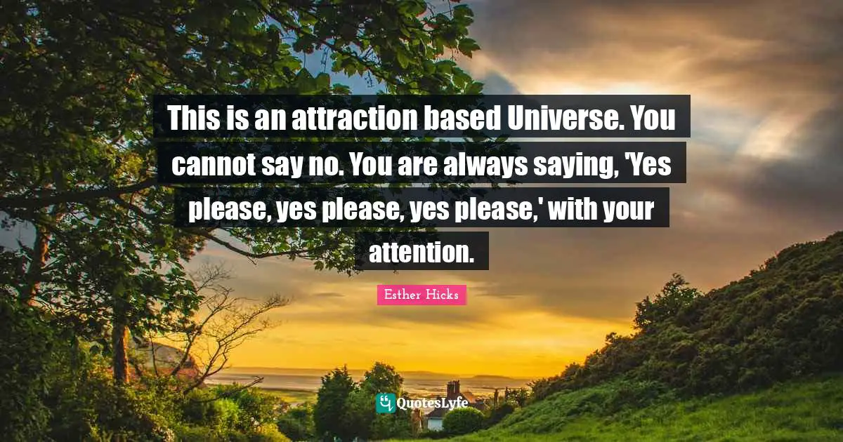 Saying Yes Quotes: "This is an attraction based Universe. You cannot say no. You are always saying, 'Yes please, yes please, yes please,' with your attention."