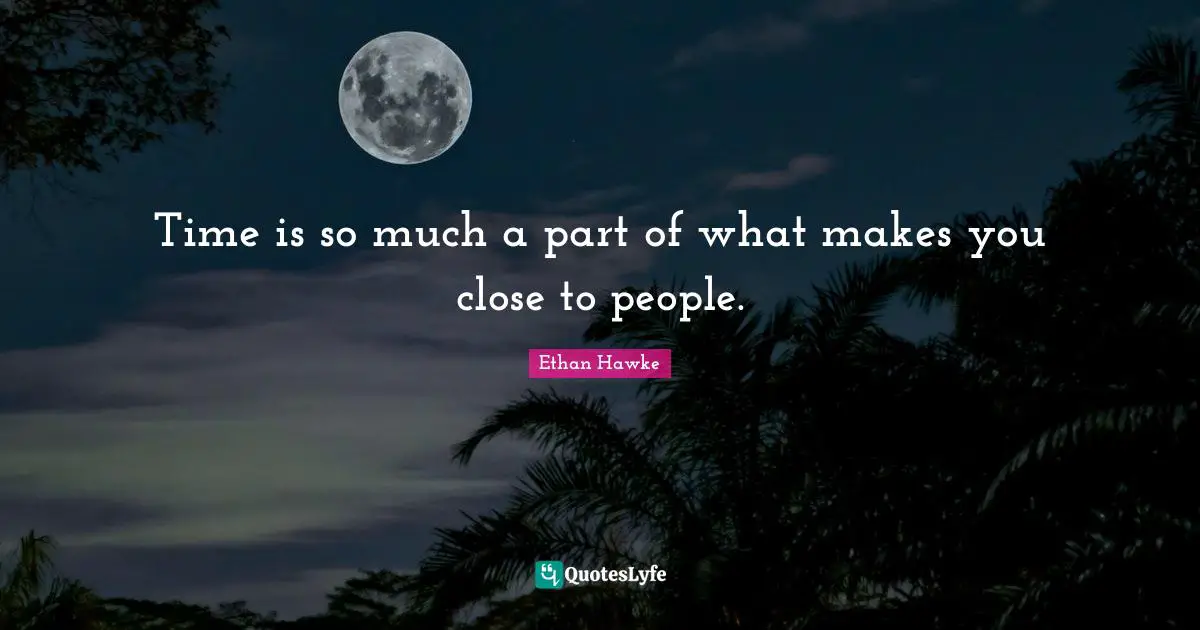 Time is so much a part of what makes you close to people.