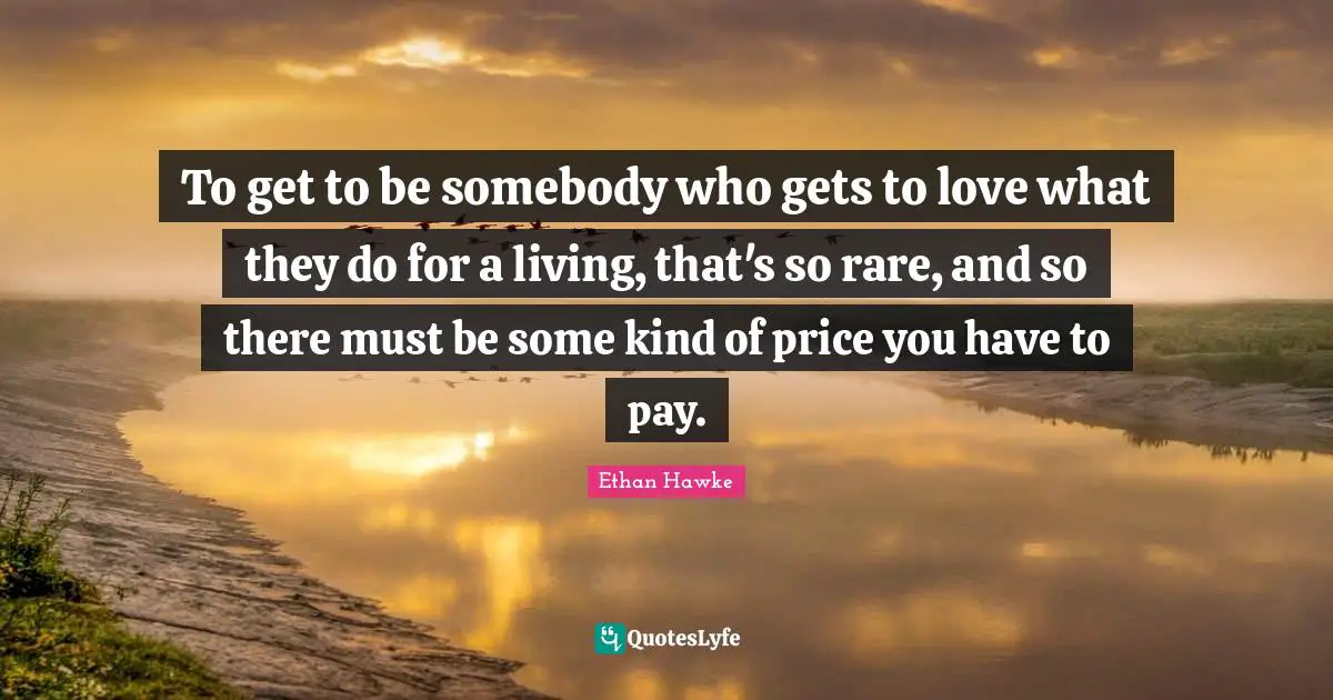 To get to be somebody who gets to love what they do for a living, that's so rare, and so there must be some kind of price you have to pay.