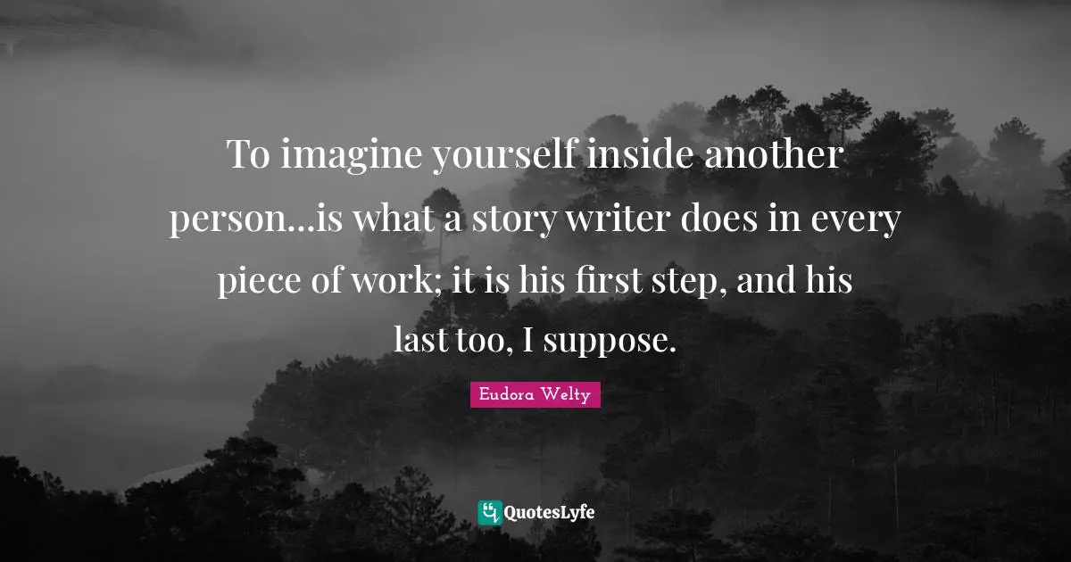 Eudora Welty Quotes: "To imagine yourself inside another person...is what a story writer does in every piece of work; it is his first step, and his last too, I suppose."