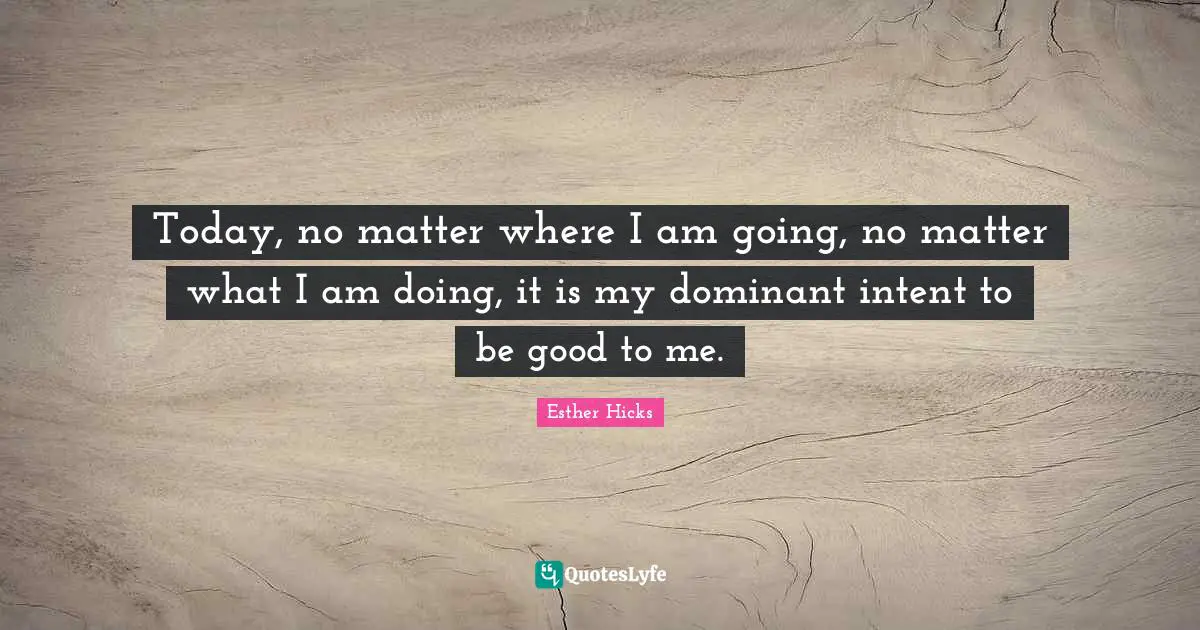 Today, no matter where I am going, no matter what I am doing, it is my dominant intent to be good to me.