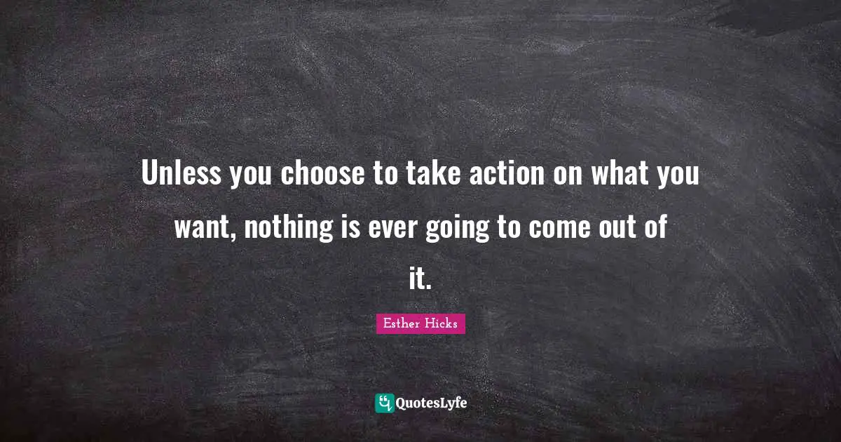 Unless you choose to take action on what you want, nothing is ever going to come out of it.