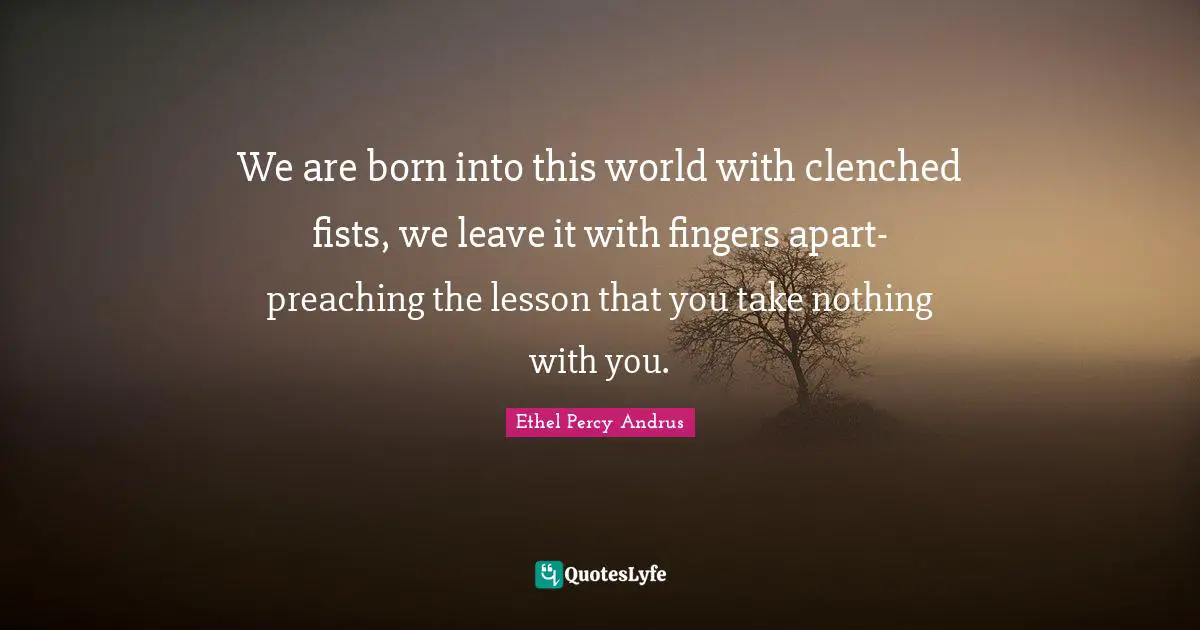 We are born into this world with clenched fists, we leave it with fingers apart- preaching the lesson that you take nothing with you.