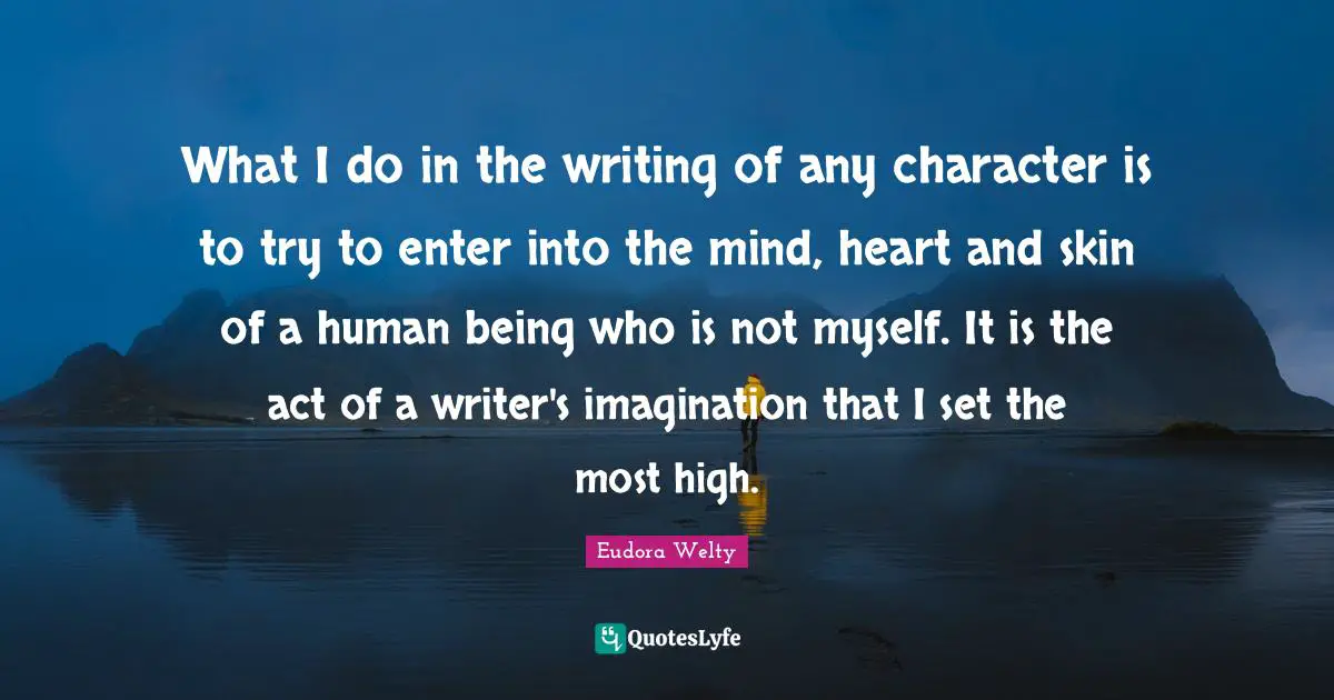 What I do in the writing of any character is to try to enter into the mind, heart and skin of a human being who is not myself. It is the act of a writer's imagination that I set the most high.