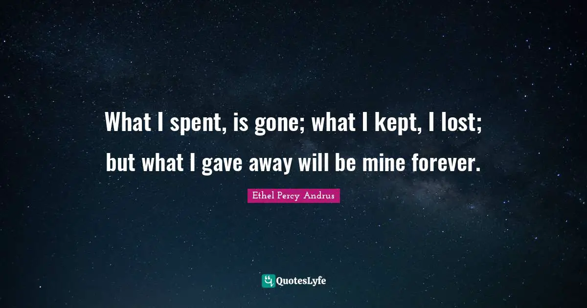 What I spent, is gone; what I kept, I lost; but what I gave away will be mine forever.