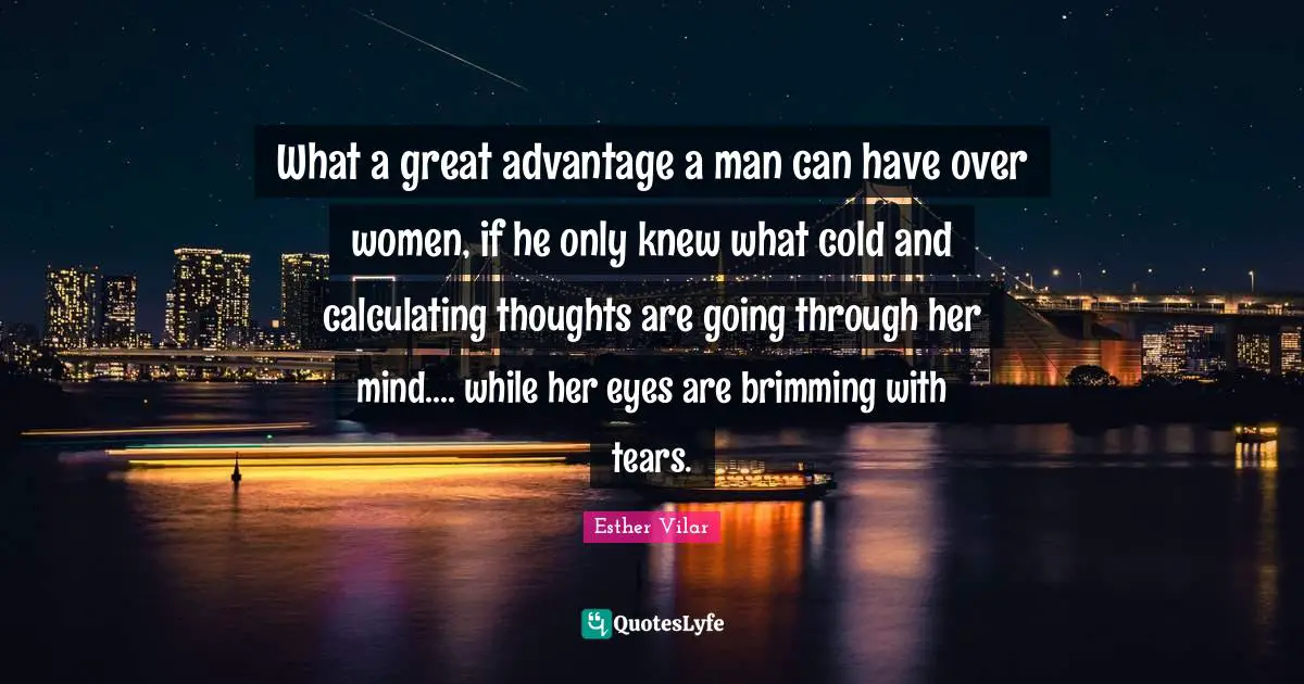 What a great advantage a man can have over women, if he only knew what cold and calculating thoughts are going through her mind.... while her eyes are brimming with tears.