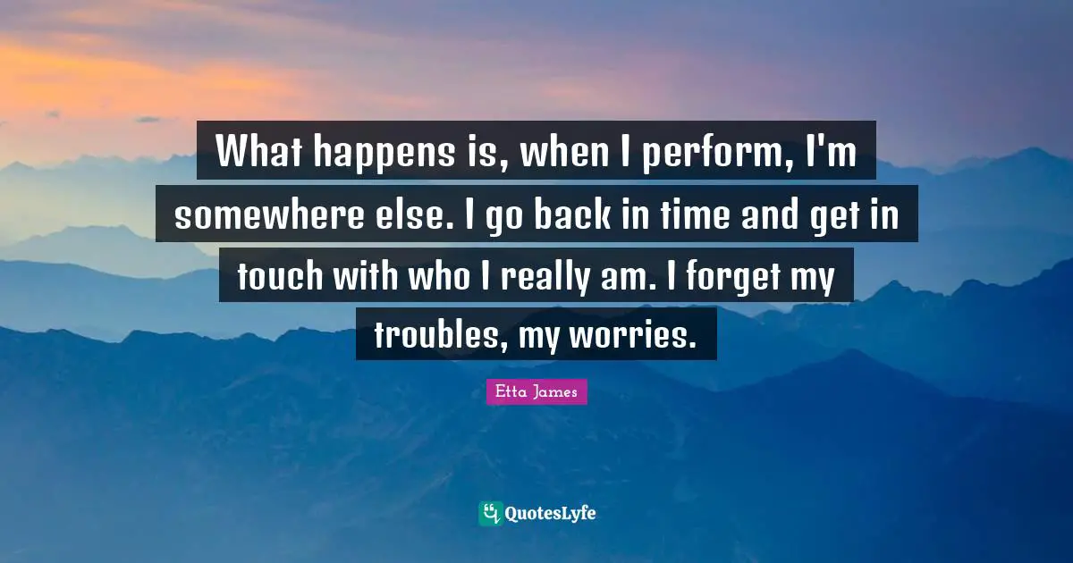 Etta James Quotes: "What happens is, when I perform, I'm somewhere else. I go back in time and get in touch with who I really am. I forget my troubles, my worries."