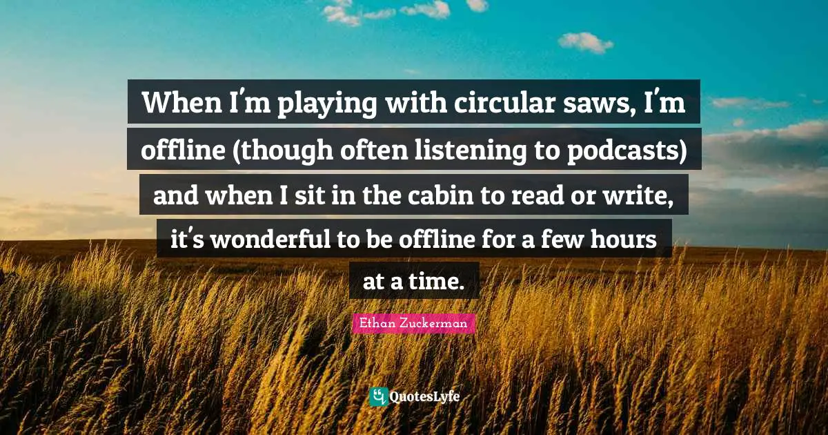 When I'm playing with circular saws, I'm offline (though often listening to podcasts) and when I sit in the cabin to read or write, it's wonderful to be offline for a few hours at a time.