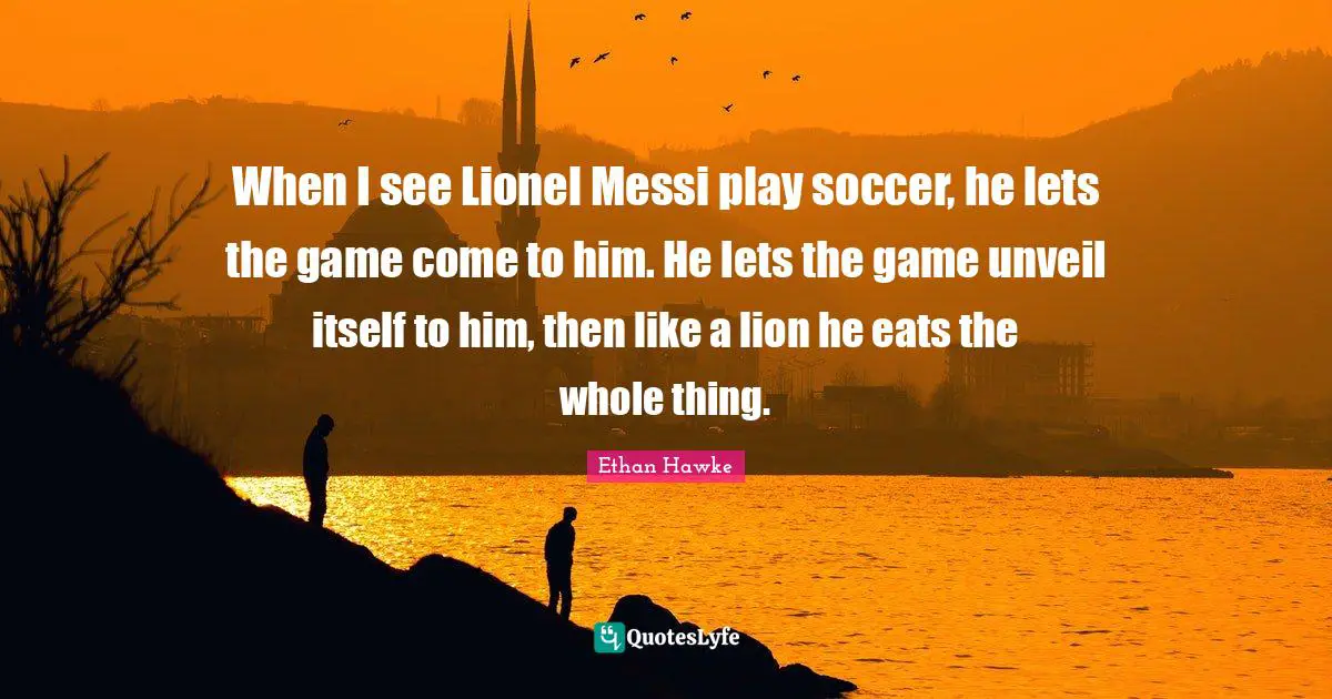 When I see Lionel Messi play soccer, he lets the game come to him. He lets the game unveil itself to him, then like a lion he eats the whole thing.