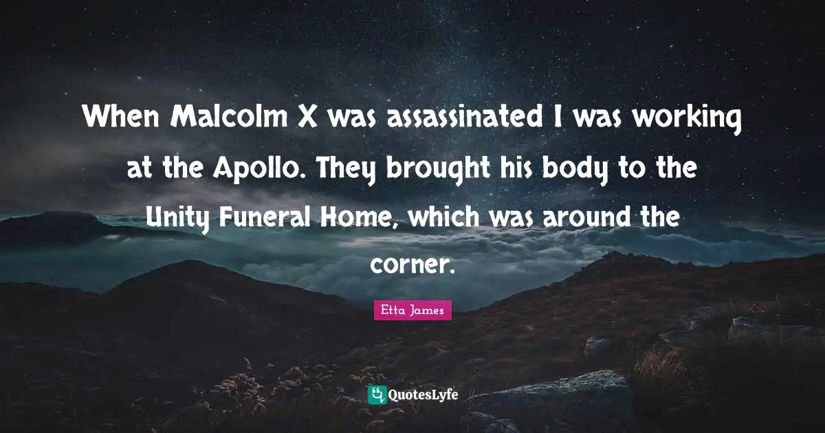 Etta James Quotes: "When Malcolm X was assassinated I was working at the Apollo. They brought his body to the Unity Funeral Home, which was around the corner."