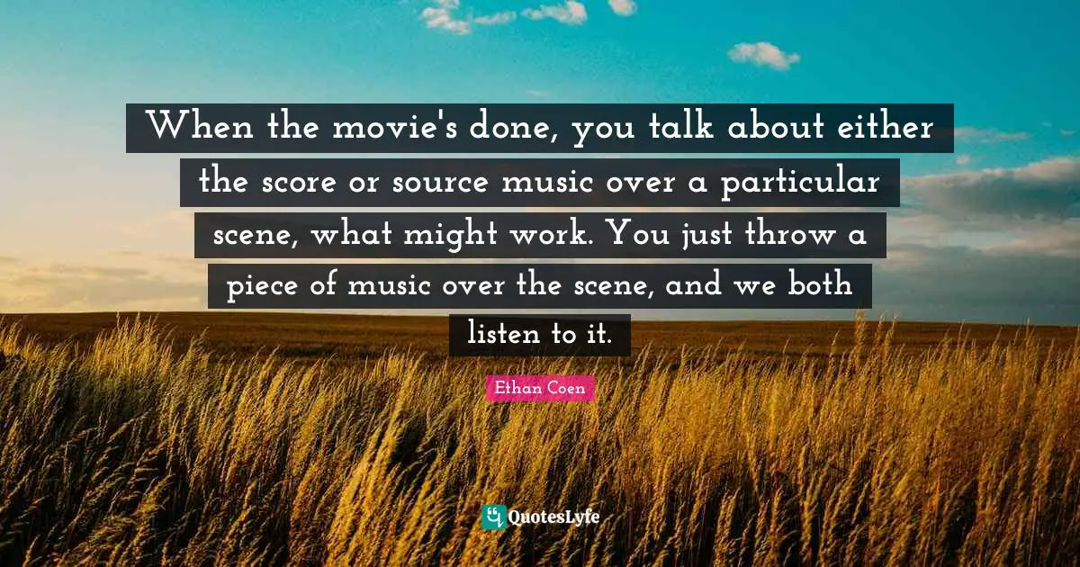 When the movie's done, you talk about either the score or source music over a particular scene, what might work. You just throw a piece of music over the scene, and we both listen to it.