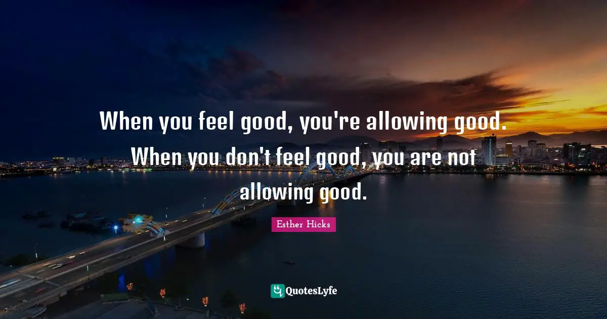 When you feel good, you're allowing good. When you don't feel good, you are not allowing good.