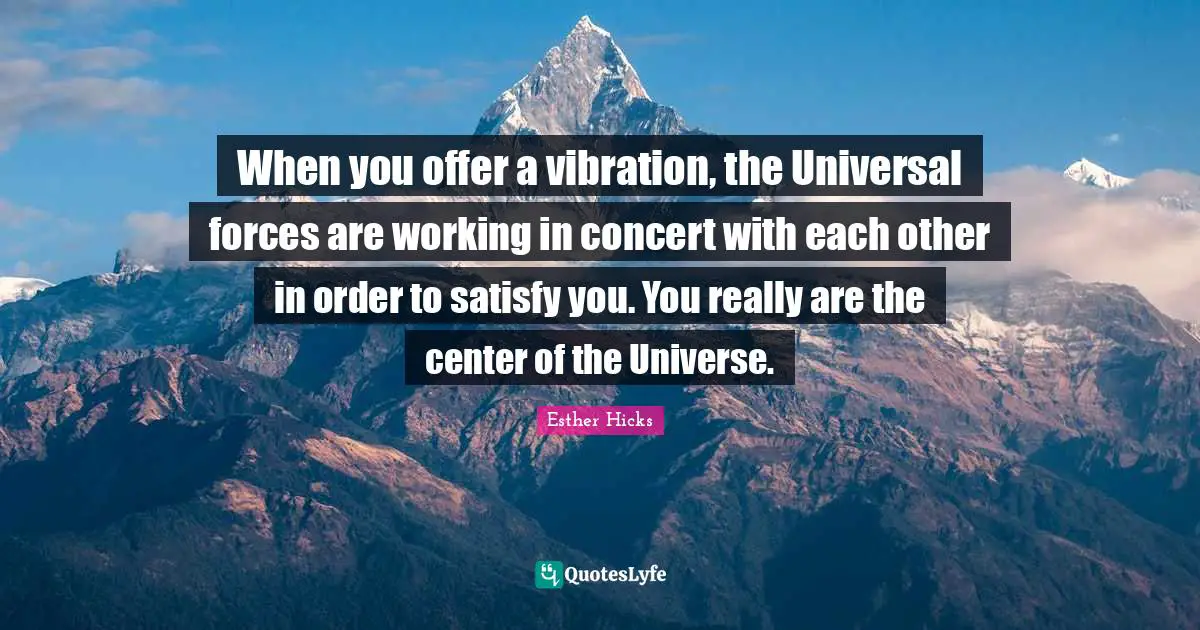 When you offer a vibration, the Universal forces are working in concert with each other in order to satisfy you. You really are the center of the Universe.