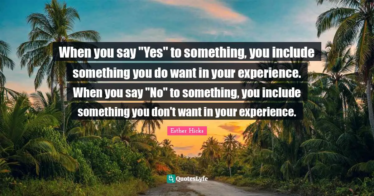 When you say "Yes" to something, you include something you do want in your experience. When you say "No" to something, you include something you don't want in your experience.