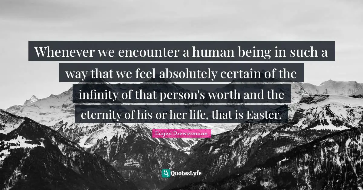Whenever we encounter a human being in such a way that we feel absolutely certain of the infinity of that person's worth and the eternity of his or her life, that is Easter.