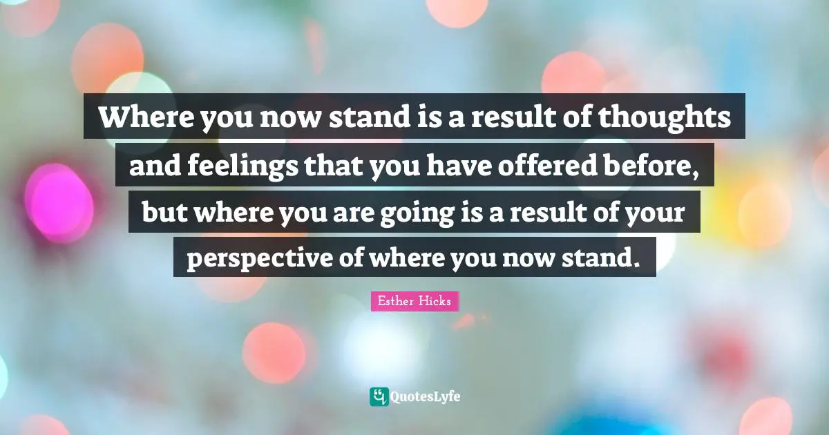 Esther Hicks Quotes: "Where you now stand is a result of thoughts and feelings that you have offered before, but where you are going is a result of your perspective of where you now stand."
