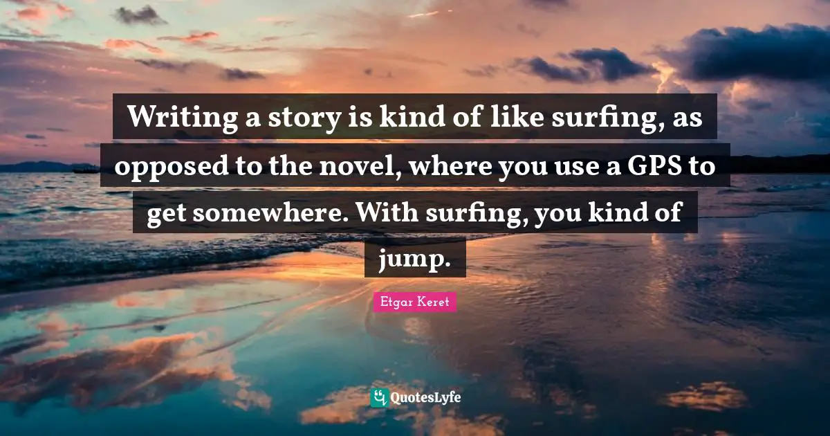 Writing a story is kind of like surfing, as opposed to the novel, where you use a GPS to get somewhere. With surfing, you kind of jump.