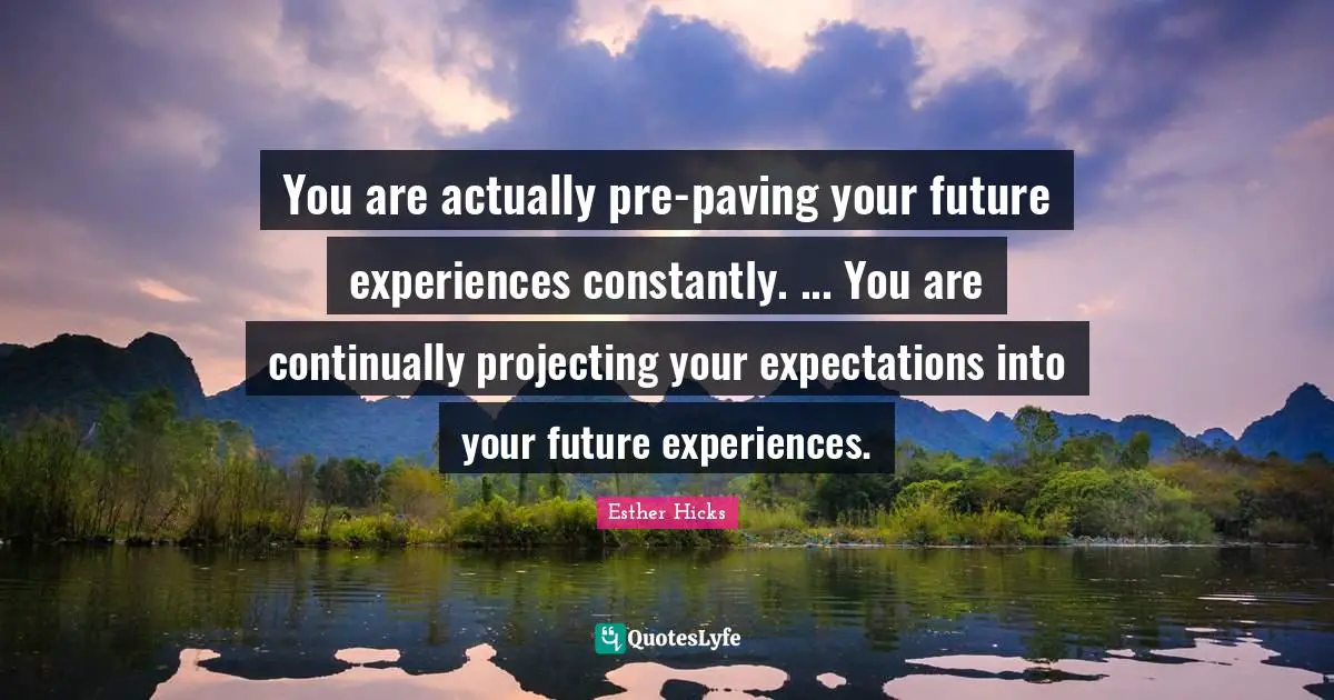 Esther Hicks Quotes: "You are actually pre-paving your future experiences constantly. ... You are continually projecting your expectations into your future experiences."